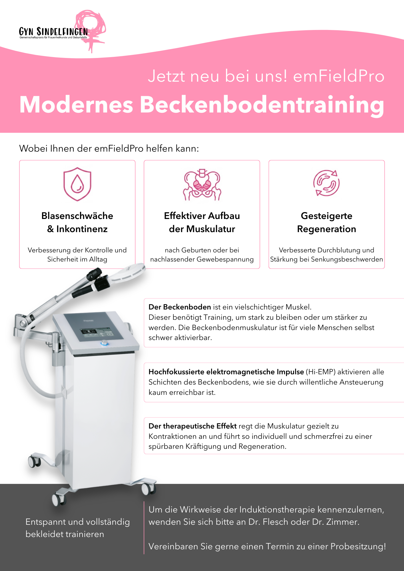 Jetzt neu bei uns! emFieldPro. Modernes Beckenbodentraining. Wobei Ihnen der emFieldPro helfen kann:
          1. Blasenschwäche & Inkontinenz
          Erklärung: Verbesserung der Kontrolle und Sicherheit im Alltag
          2. Effektiver Aufbau der Muskulatur
          Erklärung: nach Geburten oder bei nachlassender Gewebespannung
          3. Gesteigerte Regeneration:
          Erklärung: Durchblutung und Stärkung bei Senkungsbeschwerden
          Informationen:
          - Der Beckenboden ist ein vielschichtiger Muskel. Dieser benötigt Training, um stark zu bleiben oder um stärker zu werden. Die Beckenbodenmuskulatur ist für viele Menschen selbst schwer aktivierbar.
          - Hochfokussierte elektromagnetische Impulse (Hi-EMP) aktivieren alle Schichten des Beckenbodens, wie sie durch willentliche Ansteuerung kaum erreichbar ist.
          - Der therapeutische Effekt regt die Muskulatur gezielt zu Kontraktionen an und führt so individuell und schmerzfrei zu einer spürbaren Kräftigung und Regeneration.
          Hervorgehobene Box am unteren Ende des Posters:
          Trainieren Sie bei uns effektiv und vollständig bekleidet im Sitzen!
          Um die Wirkweise der Induktionstherapie kennenzulernen, wenden Sie sich bitte an Dr. Flesch oder Dr. Zimmer.
          Vereinbaren Sie gerne einen Termin zu einer Probesitzung!